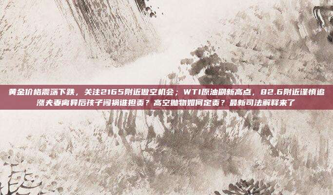黄金价格震荡下跌,关注2165附近做空机会;WTI原油刷新高点,82.6附近谨慎追涨夫妻离异后孩子闯祸谁担责?高空抛物如何定责?最新司法解释来了