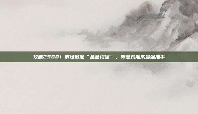 攻破2580!市场掀起“金色海啸”,降息预期成最强推手