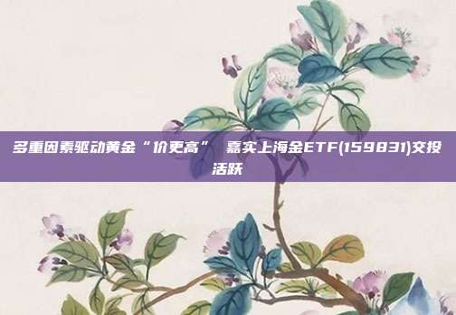 多重因素驱动黄金“价更高” 嘉实上海金ETF(159831)交投活跃