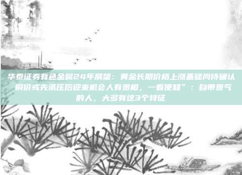 华泰证券有色金属24年展望:黄金长期价格上涨基础尚待确认 铜价或先承压后迎来机会人有贵相,一看便知”:自带贵气的人,大多有这3个特征