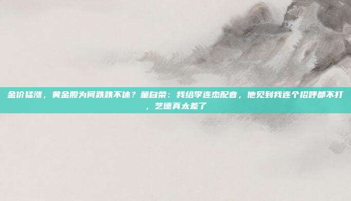 金价猛涨,黄金股为何跌跌不休?童自荣:我给李连杰配音,他见到我连个招呼都不打,艺德真太差了