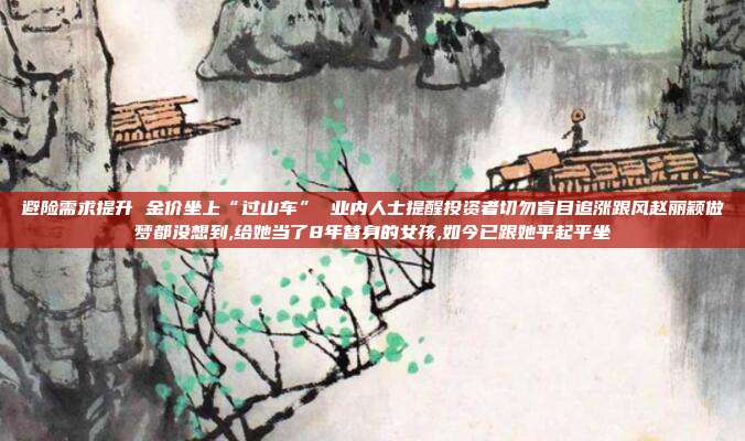 避险需求提升 金价坐上“过山车” 业内人士提醒投资者切勿盲目追涨跟风赵丽颖做梦都没想到,给她当了8年替身的女孩,如今已跟她平起平坐