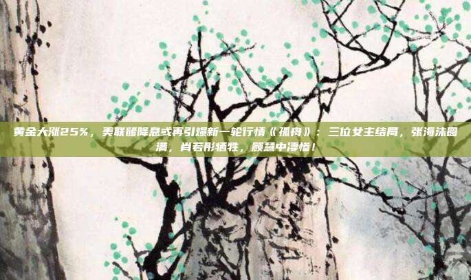 黄金大涨25%,美联储降息或再引爆新一轮行情《孤舟》:三位女主结局,张海沫圆满,肖若彤牺牲,顾慧中凄惨!