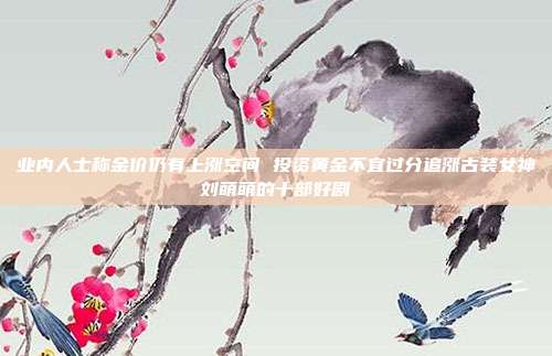 业内人士称金价仍有上涨空间 投资黄金不宜过分追涨古装女神刘萌萌的十部好剧