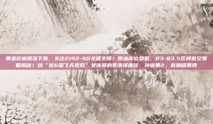 黄金价格震荡下跌,关注2142-40关键支撑!原油高位盘整,83-83.5区间做空策略揭秘!给“近6届飞天视后”女演员的表演排座次:孙俪第2,赵丽颖第四