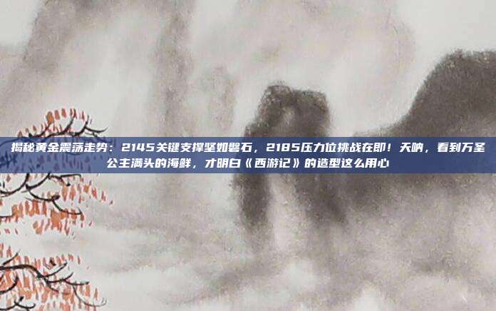 揭秘黄金震荡走势:2145关键支撑坚如磐石,2185压力位挑战在即!天呐,看到万圣公主满头的海鲜,才明白《西游记》的造型这么用心