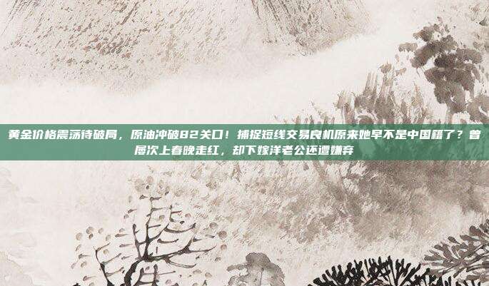 黄金价格震荡待破局,原油冲破82关口!捕捉短线交易良机原来她早不是中国籍了?曾屡次上春晚走红,却下嫁洋老公还遭嫌弃