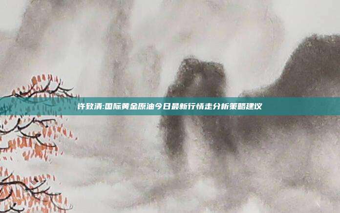 许致清:国际黄金原油今日最新行情走分析策略建议