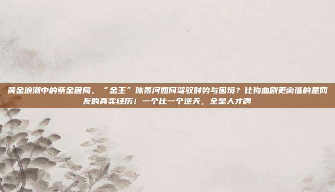 黄金浪潮中的紫金困局,“金王”陈景河如何驾驭时势与困境?比狗血剧更离谱的是网友的真实经历!一个比一个逆天,全是人才啊