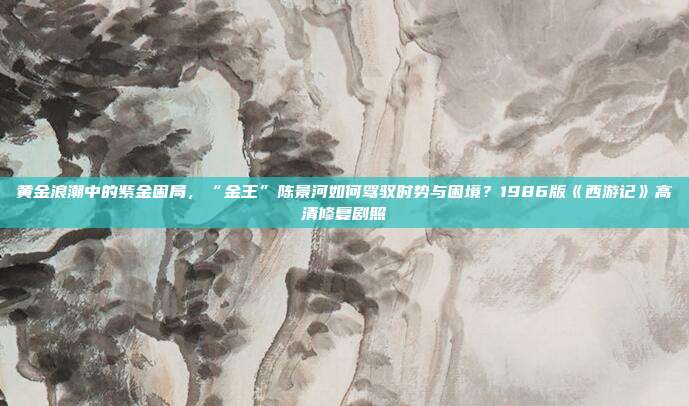 黄金浪潮中的紫金困局,“金王”陈景河如何驾驭时势与困境?1986版《西游记》高清修复剧照