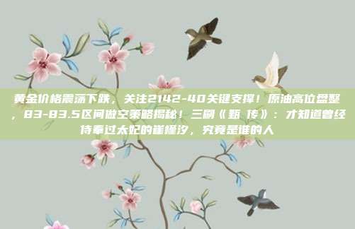 黄金价格震荡下跌,关注2142-40关键支撑!原油高位盘整,83-83.5区间做空策略揭秘!三刷《甄嬛传》:才知道曾经侍奉过太妃的崔槿汐,究竟是谁的人