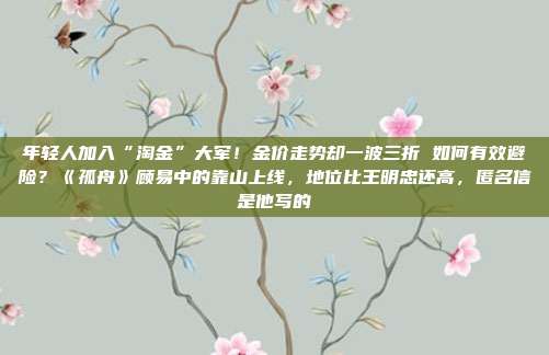 年轻人加入“淘金”大军!金价走势却一波三折 如何有效避险?《孤舟》顾易中的靠山上线,地位比王明忠还高,匿名信是他写的