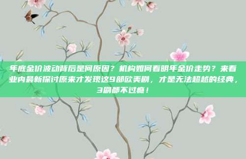 年底金价波动背后是何原因?机构如何看明年金价走势?来看业内最新探讨原来才发现这9部欧美剧,才是无法超越的经典,3刷都不过瘾!