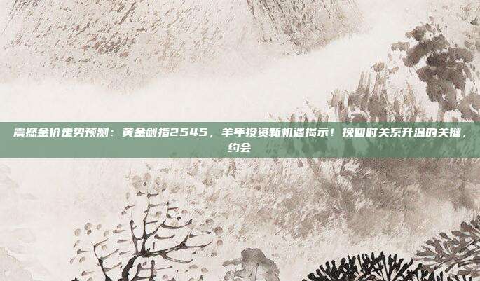 震撼金价走势预测:黄金剑指2545,羊年投资新机遇揭示!挽回时关系升温的关键,约会