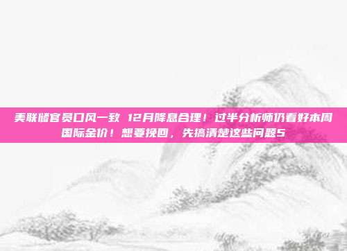 美联储官员口风一致 12月降息合理!过半分析师仍看好本周国际金价!想要挽回,先搞清楚这些问题5