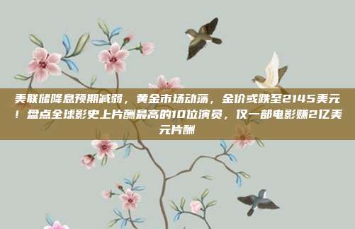 美联储降息预期减弱,黄金市场动荡,金价或跌至2145美元!盘点全球影史上片酬最高的10位演员,仅一部电影赚2亿美元片酬