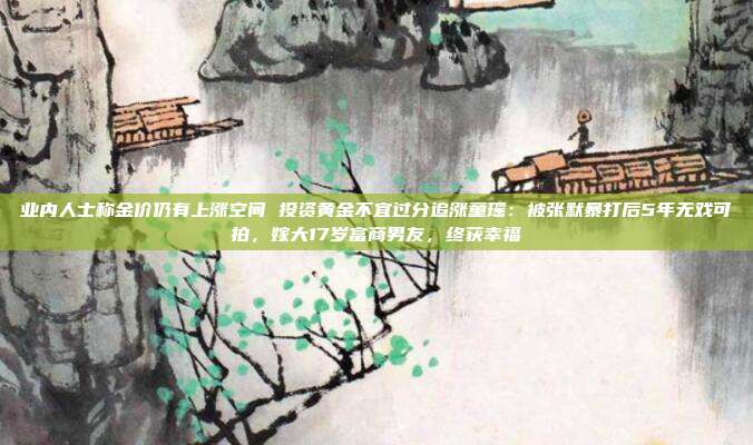 业内人士称金价仍有上涨空间 投资黄金不宜过分追涨童瑶:被张默暴打后5年无戏可拍,嫁大17岁富商男友,终获幸福