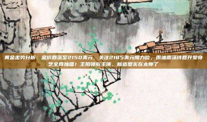 黄金走势分析:金价回落至2150美元,关注2185美元阻力位,原油震荡待回升爱奇艺全网独播!王阳领衔主演,新造型实在太帅了
