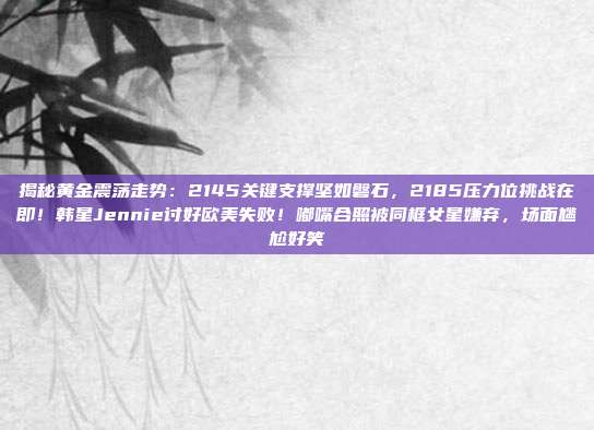 揭秘黄金震荡走势:2145关键支撑坚如磐石,2185压力位挑战在即!韩星Jennie讨好欧美失败!嘟嘴合照被同框女星嫌弃,场面尴尬好笑