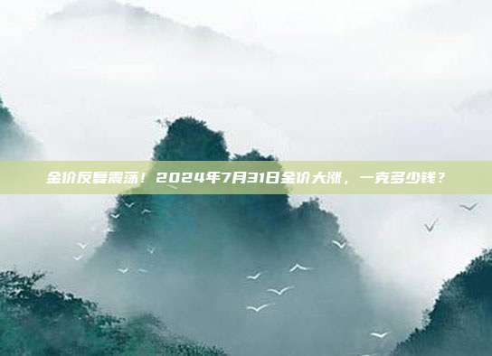 金价反复震荡!2024年7月31日金价大涨,一克多少钱?