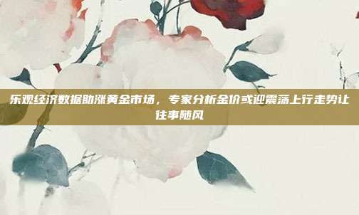 乐观经济数据助涨黄金市场,专家分析金价或迎震荡上行走势让往事随风