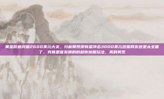 黄金价格突破2600美元大关,分析师预测有望冲击3000美元这届网友还是太全面了,究竟是谁发明的的超市拍照玩法,真的笑死