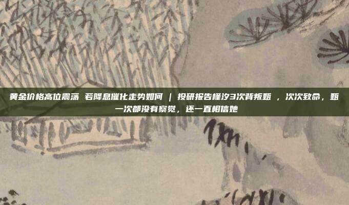 黄金价格高位震荡 若降息催化走势如何 | 投研报告槿汐3次背叛甄嬛,次次致命,甄嬛一次都没有察觉,还一直相信她