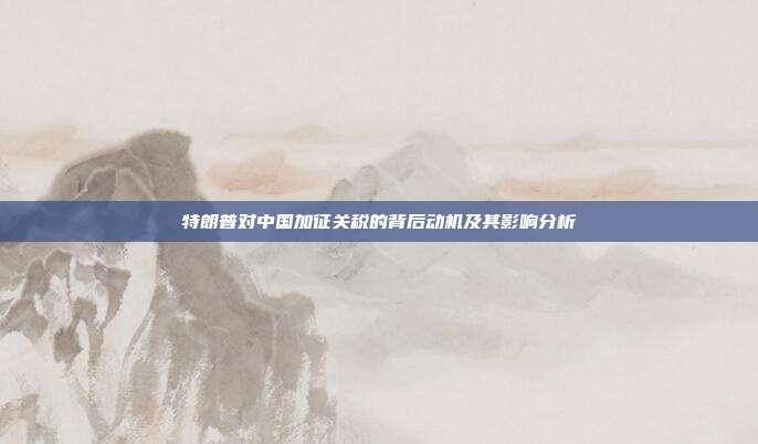 特朗普对中国加征关税的背后动机及其影响分析