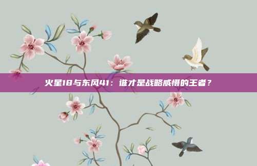 火星18与东风41:谁才是战略威慑的王者?
