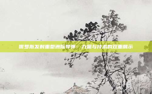 俄罗斯发射重型洲际导弹:力量与技术的双重展示