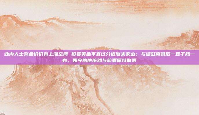 业内人士称金价仍有上涨空间 投资黄金不宜过分追涨米家山:与潘虹离婚后一直孑然一身,如今的他依然与前妻保持联系