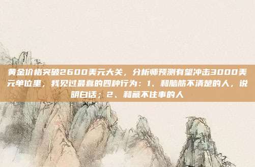 黄金价格突破2600美元大关,分析师预测有望冲击3000美元单位里,我见过最蠢的四种行为:1、和脑筋不清楚的人,说明白话;2、和藏不住事的人