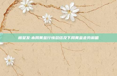 杨呈发:本周黄金行情总结及下周黄金走势前瞻