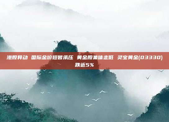 港股异动 国际金价短暂承压 黄金股集体走低 灵宝黄金(03330)跌近5%