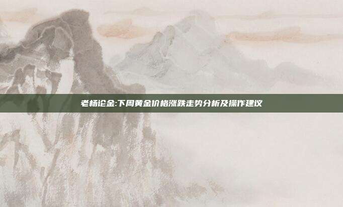 老杨论金:下周黄金价格涨跌走势分析及操作建议