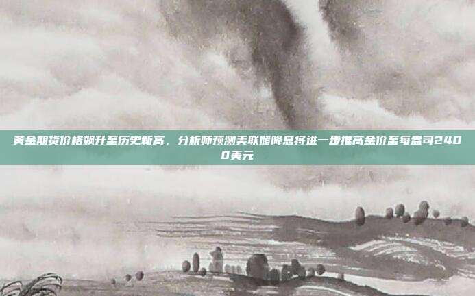 黄金期货价格飙升至历史新高,分析师预测美联储降息将进一步推高金价至每盎司2400美元
