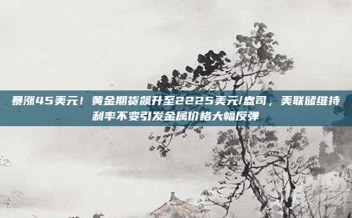 暴涨45美元!黄金期货飙升至2225美元/盎司,美联储维持利率不变引发金属价格大幅反弹