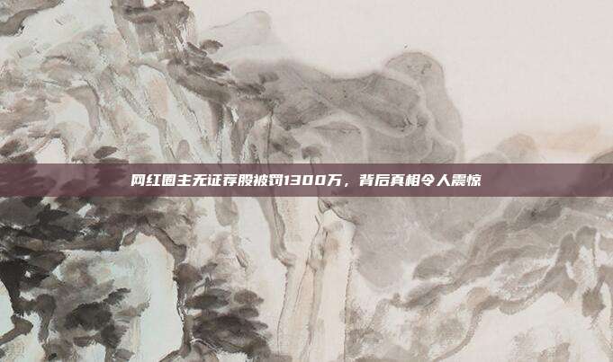 网红圈主无证荐股被罚1300万,背后真相令人震惊