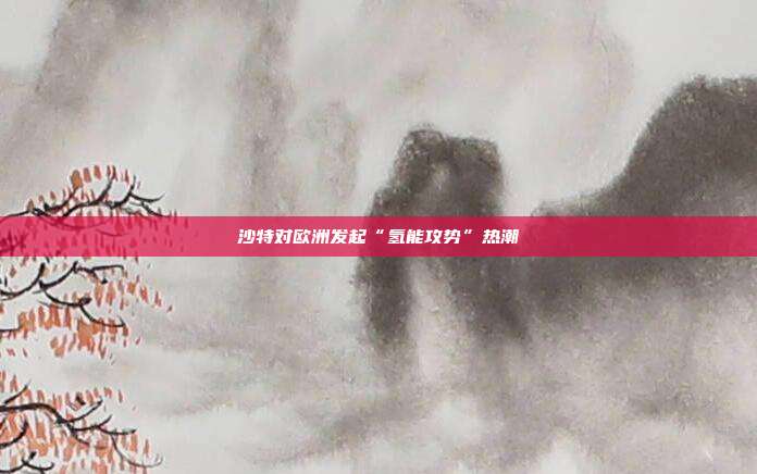 沙特对欧洲发起“氢能攻势”热潮