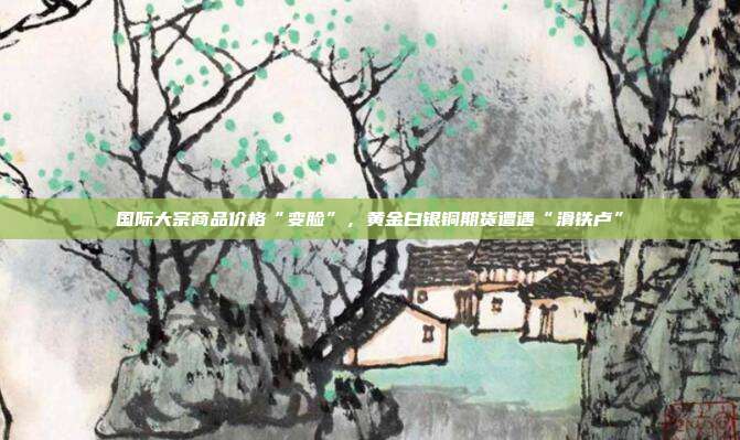 国际大宗商品价格“变脸”,黄金白银铜期货遭遇“滑铁卢”