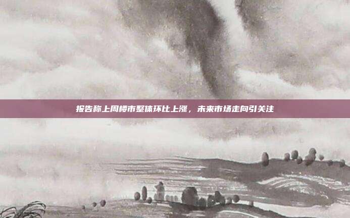 报告称上周楼市整体环比上涨,未来市场走向引关注