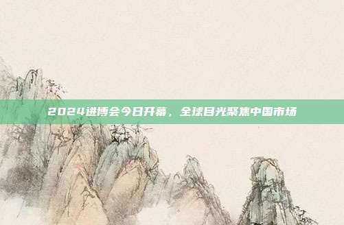 2024进博会今日开幕,全球目光聚焦中国市场