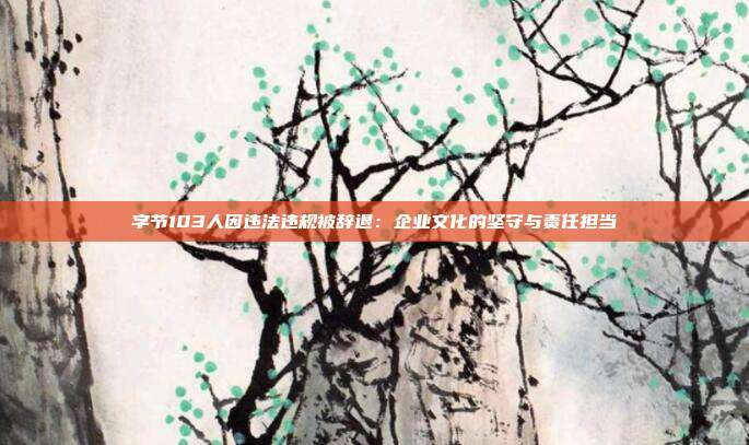 字节103人因违法违规被辞退:企业文化的坚守与责任担当