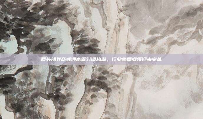 两头部券商或迎高管对调热潮，行业格局或将迎来变革