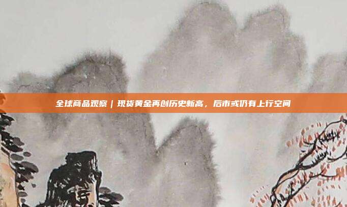 全球商品观察|现货黄金再创历史新高,后市或仍有上行空间