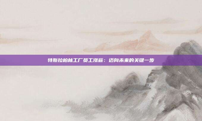 特斯拉柏林工厂员工涨薪:迈向未来的关键一步