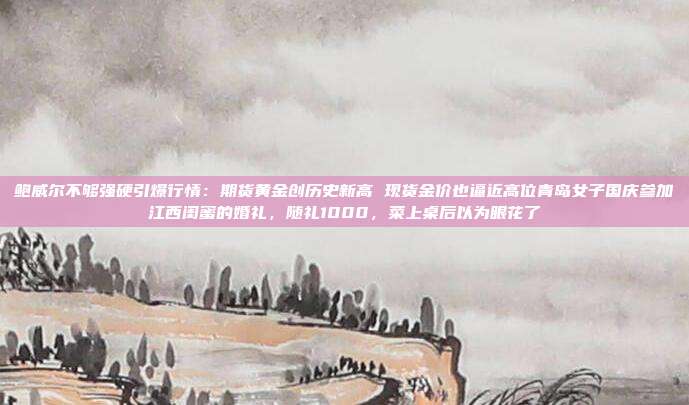 鲍威尔不够强硬引爆行情:期货黄金创历史新高 现货金价也逼近高位青岛女子国庆参加江西闺蜜的婚礼,随礼1000,菜上桌后以为眼花了