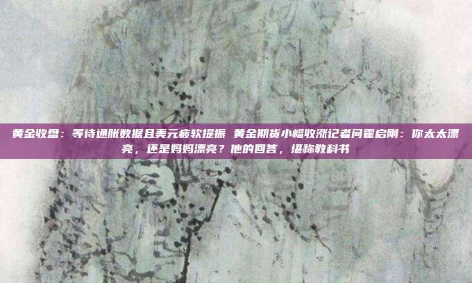 黄金收盘:等待通胀数据且美元疲软提振 黄金期货小幅收涨记者问霍启刚:你太太漂亮,还是妈妈漂亮?他的回答,堪称教科书