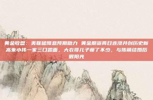 黄金收盘:美联储降息预期助力 黄金期货两日连涨并创历史新高朱小伟一家三口露面,大衣哥儿子瘦了不少,与陈萌结婚后很阳光