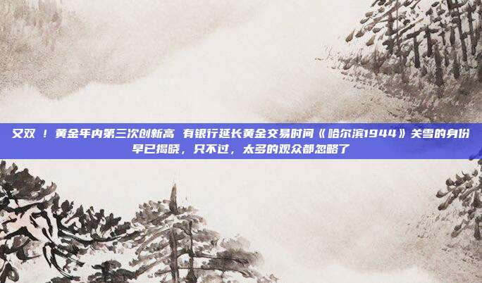 又双叒!黄金年内第三次创新高 有银行延长黄金交易时间《哈尔滨1944》关雪的身份早已揭晓,只不过,太多的观众都忽略了